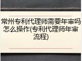 常州专利代理师需要年审吗怎么操作(专利代理师年审流程)